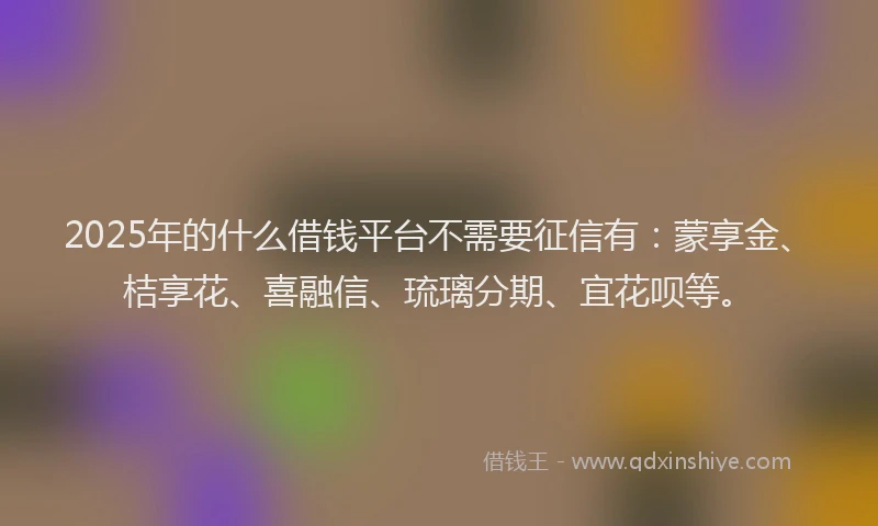 2025年的什么借钱平台不需要征信有：蒙享金、桔享花、喜融信、琉璃分期、宜花呗等。
