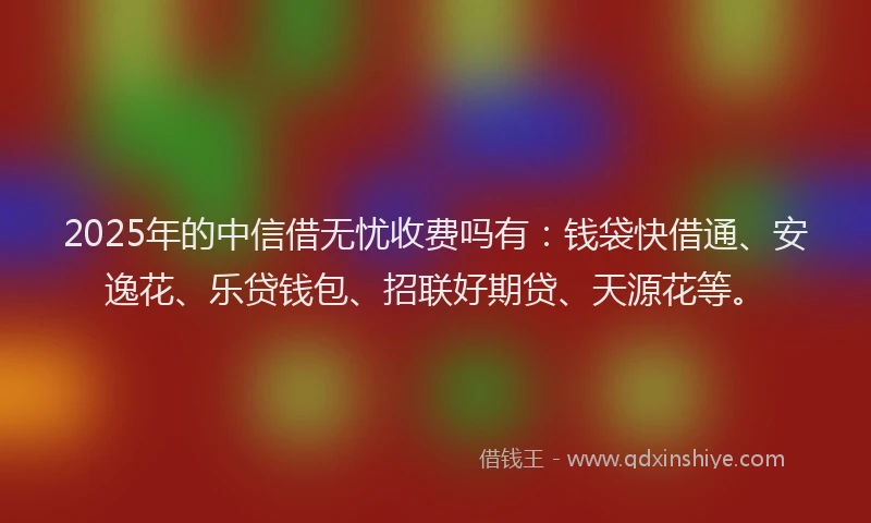 2025年的中信借无忧收费吗有：钱袋快借通、安逸花、乐贷钱包、招联好期贷、天源花等。