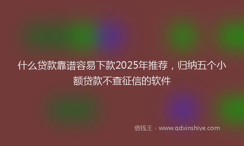 什么贷款靠谱容易下款2025年推荐，归纳五个小额贷款不查征信的软件