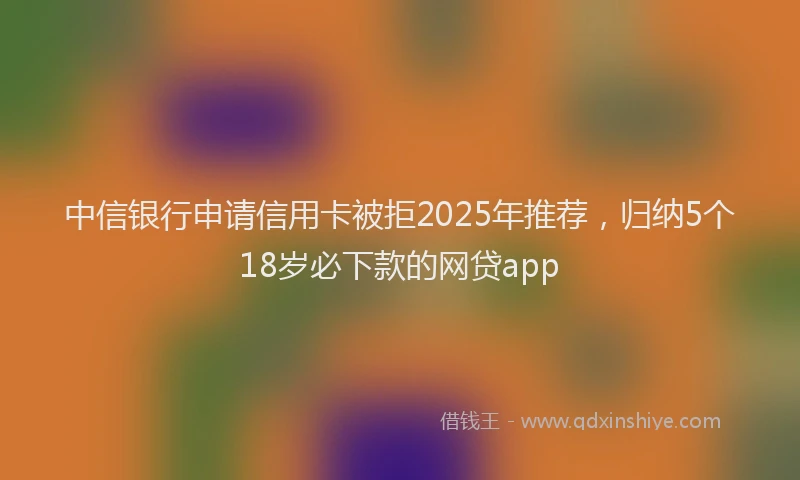 中信银行申请信用卡被拒2025年推荐，归纳5个18岁必下款的网贷app