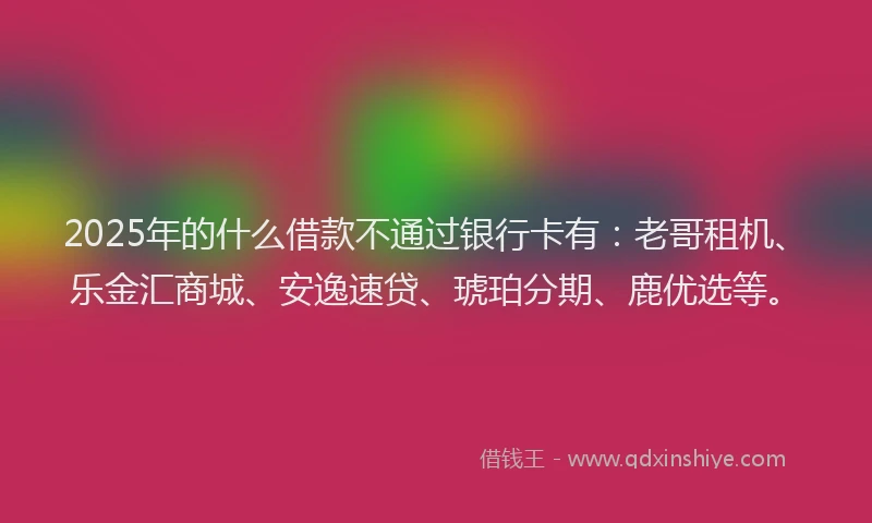 2025年的什么借款不通过银行卡有：老哥租机、乐金汇商城、安逸速贷、琥珀分期、鹿优选等。