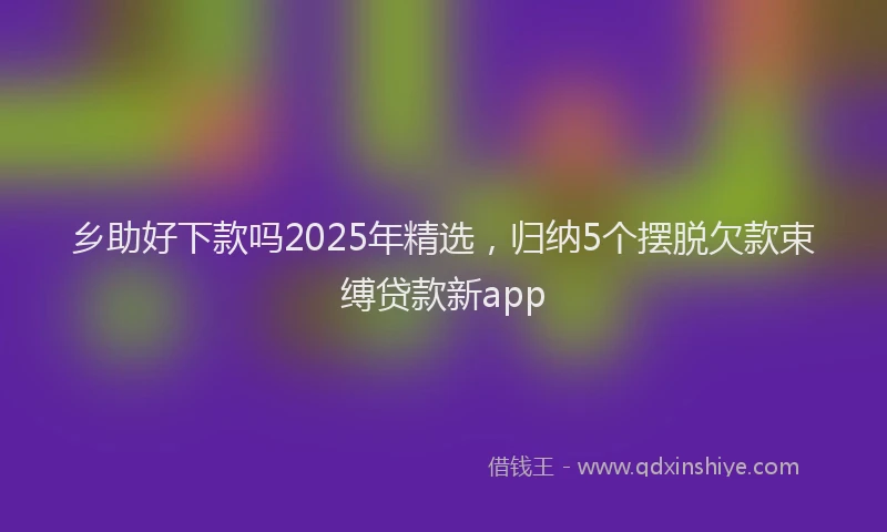 乡助好下款吗2025年精选，归纳5个摆脱欠款束缚贷款新app