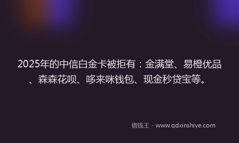 2025年的中信白金卡被拒有：金满堂、易橙优品、森森花呗、哆来咪钱包、现金秒贷宝等。
