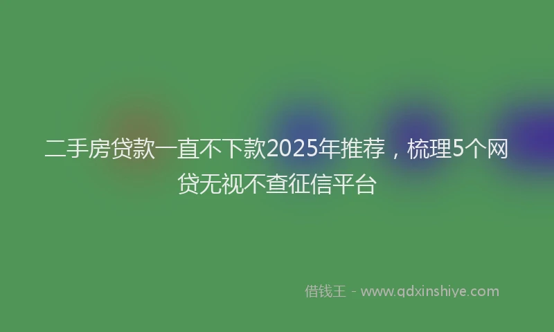 二手房贷款一直不下款2025年推荐，梳理5个网贷无视不查征信平台