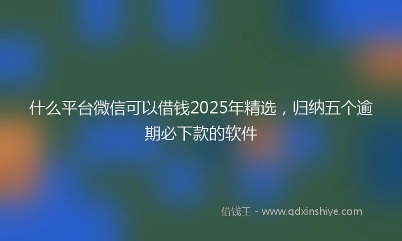 什么平台微信可以借钱2025年精选，归纳五个逾期必下款的软件