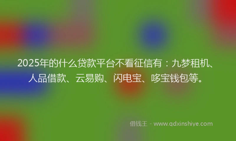 2025年的什么贷款平台不看征信有：九梦租机、人品借款、云易购、闪电宝、哆宝钱包等。