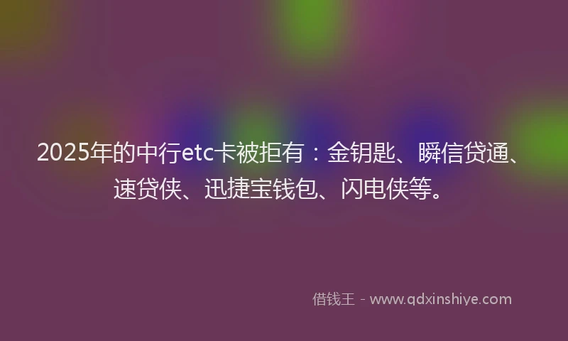 2025年的中行etc卡被拒有：金钥匙、瞬信贷通、速贷侠、迅捷宝钱包、闪电侠等。
