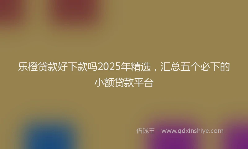 乐橙贷款好下款吗2025年精选，汇总五个必下的小额贷款平台