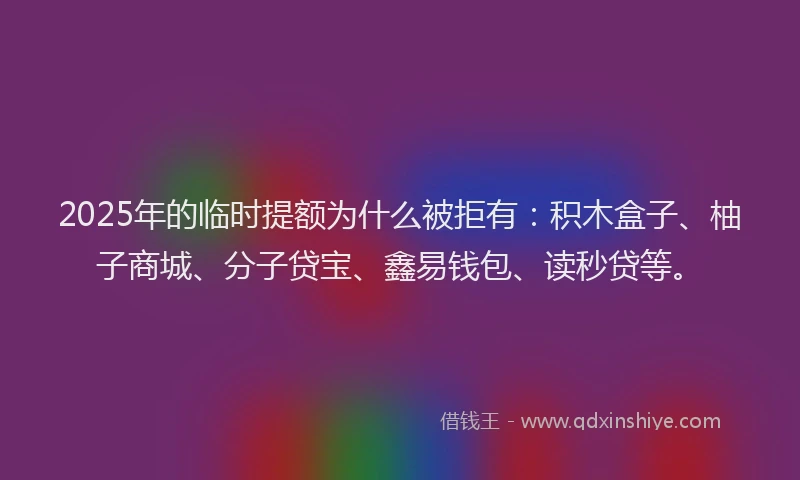2025年的临时提额为什么被拒有：积木盒子、柚子商城、分子贷宝、鑫易钱包、读秒贷等。