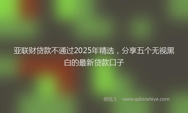 亚联财贷款不通过2025年精选，分享五个无视黑白的最新贷款口子