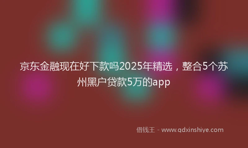 京东金融现在好下款吗2025年精选，整合5个苏州黑户贷款5万的app