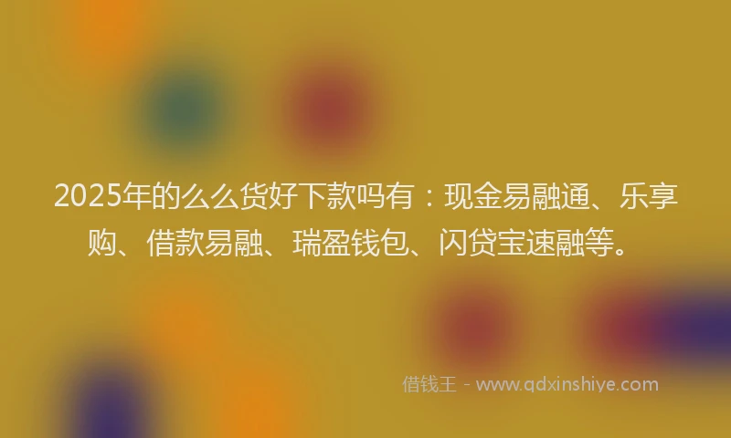 2025年的么么货好下款吗有：现金易融通、乐享购、借款易融、瑞盈钱包、闪贷宝速融等。