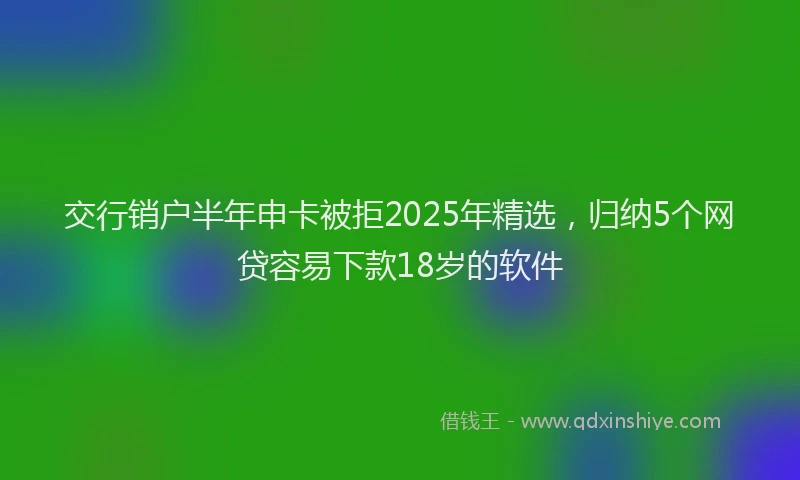 交行销户半年申卡被拒2025年精选，归纳5个网贷容易下款18岁的软件