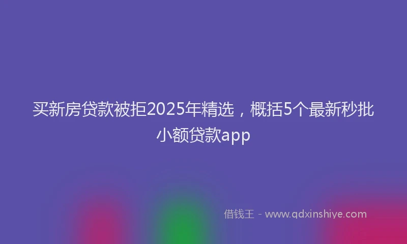 买新房贷款被拒2025年精选，概括5个最新秒批小额贷款app