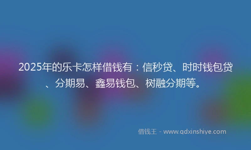 2025年的乐卡怎样借钱有：信秒贷、时时钱包贷、分期易、鑫易钱包、树融分期等。
