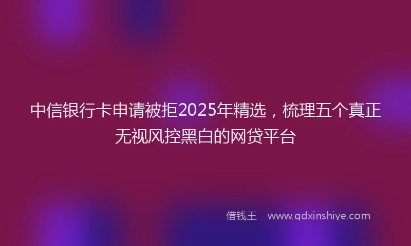 中信银行卡申请被拒2025年精选，梳理五个真正无视风控黑白的网贷平台