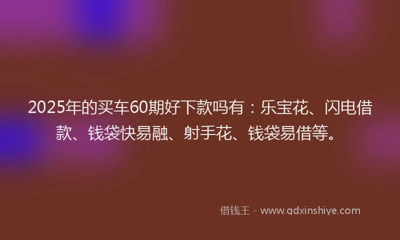 2025年的买车60期好下款吗有：乐宝花、闪电借款、钱袋快易融、射手花、钱袋易借等。