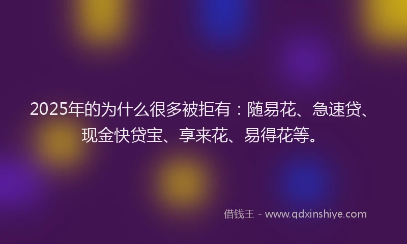 2025年的为什么很多被拒有：随易花、急速贷、现金快贷宝、享来花、易得花等。