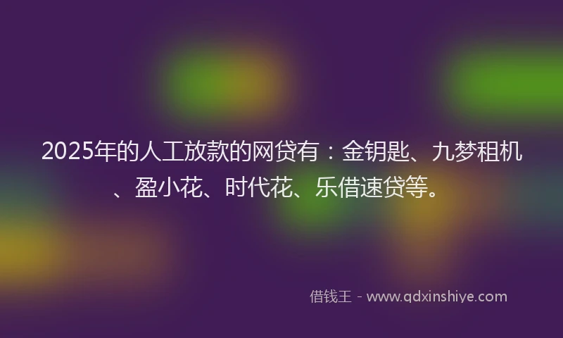2025年的人工放款的网贷有：金钥匙、九梦租机、盈小花、时代花、乐借速贷等。