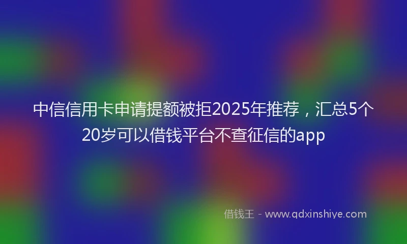 中信信用卡申请提额被拒2025年推荐，汇总5个20岁可以借钱平台不查征信的app