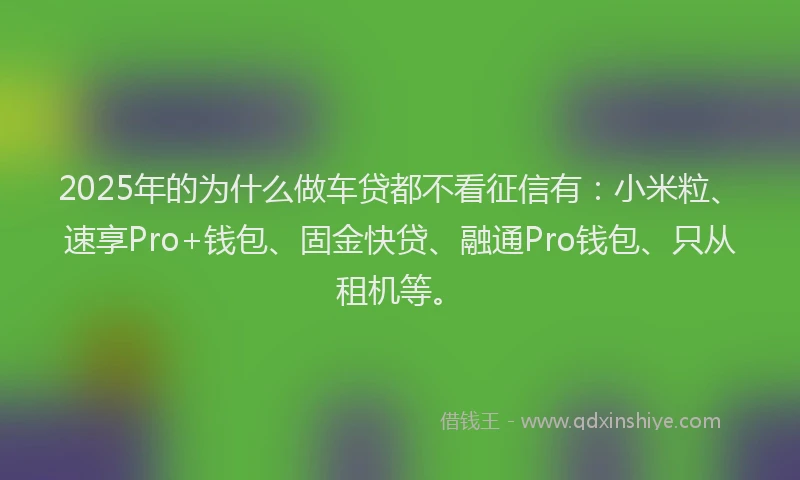 2025年的为什么做车贷都不看征信有：小米粒、速享Pro+钱包、固金快贷、融通Pro钱包、只从租机等。