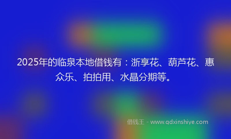 2025年的临泉本地借钱有：浙享花、葫芦花、惠众乐、拍拍用、水晶分期等。