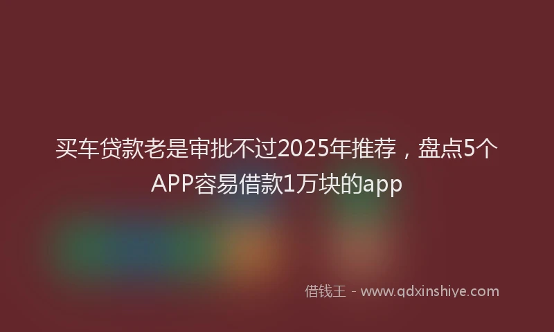 买车贷款老是审批不过2025年推荐，盘点5个APP容易借款1万块的app