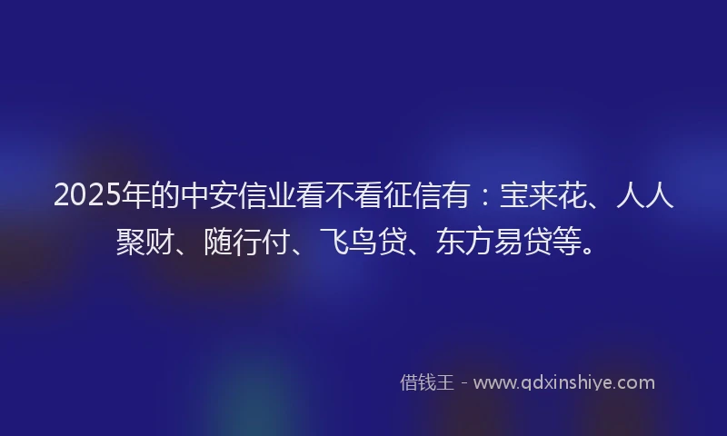 2025年的中安信业看不看征信有：宝来花、人人聚财、随行付、飞鸟贷、东方易贷等。