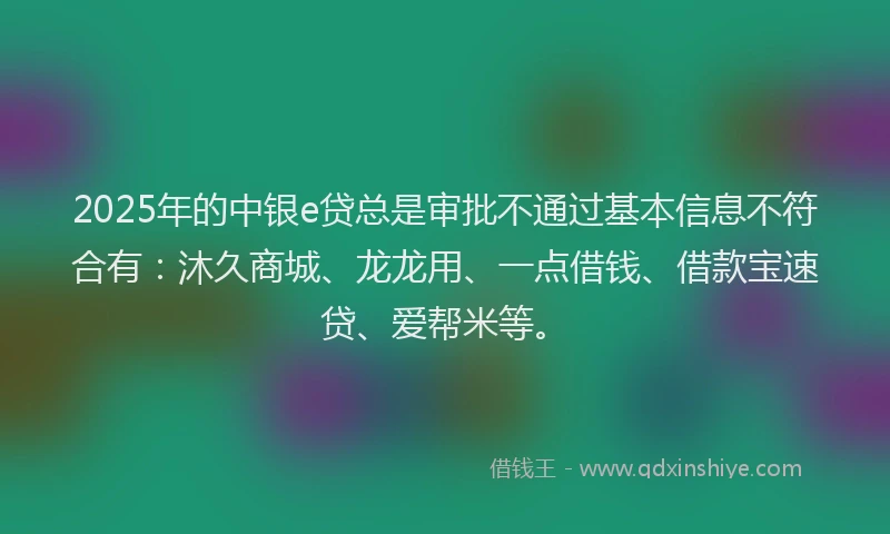 2025年的中银e贷总是审批不通过基本信息不符合有：沐久商城、龙龙用、一点借钱、借款宝速贷、爱帮米等。