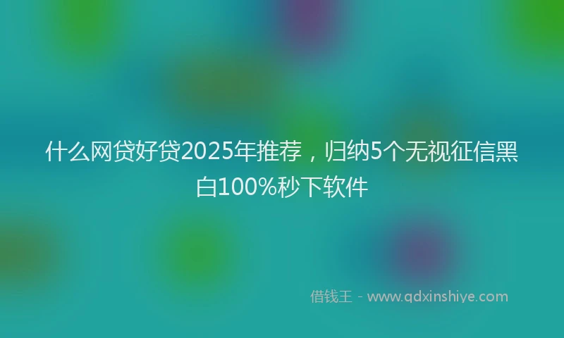 什么网贷好贷2025年推荐，归纳5个无视征信黑白100%秒下软件