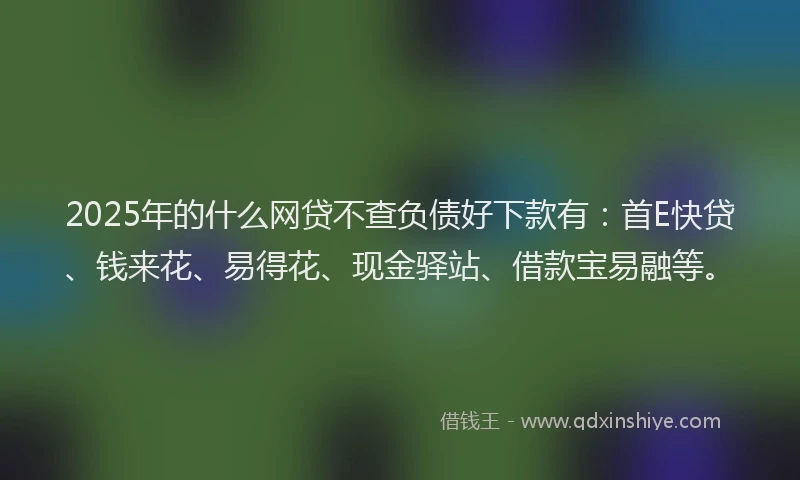 2025年的什么网贷不查负债好下款有：首E快贷、钱来花、易得花、现金驿站、借款宝易融等。