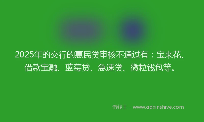 2025年的交行的惠民贷审核不通过有：宝来花、借款宝融、蓝莓贷、急速贷、微粒钱包等。