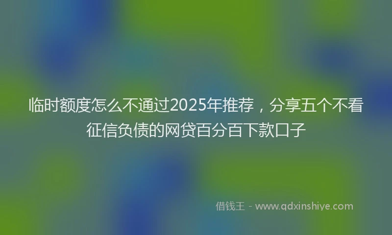 临时额度怎么不通过2025年推荐，分享五个不看征信负债的网贷百分百下款口子