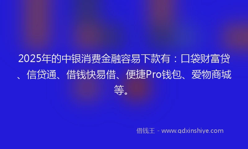 2025年的中银消费金融容易下款有：口袋财富贷、信贷通、借钱快易借、便捷Pro钱包、爱物商城等。