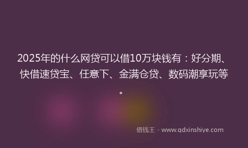 2025年的什么网贷可以借10万块钱有：好分期、快借速贷宝、任意下、金满仓贷、数码潮享玩等。