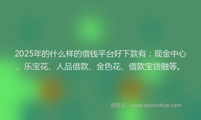 2025年的什么样的借钱平台好下款有：现金中心、乐宝花、人品借款、金色花、借款宝贷融等。