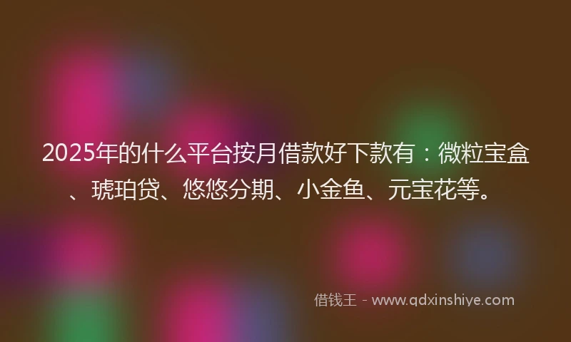 2025年的什么平台按月借款好下款有：微粒宝盒、琥珀贷、悠悠分期、小金鱼、元宝花等。