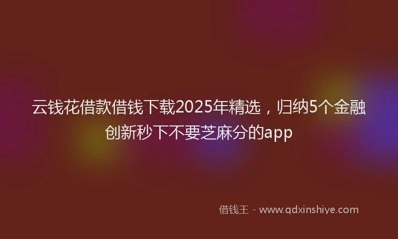 云钱花借款借钱下载2025年精选，归纳5个金融创新秒下不要芝麻分的app