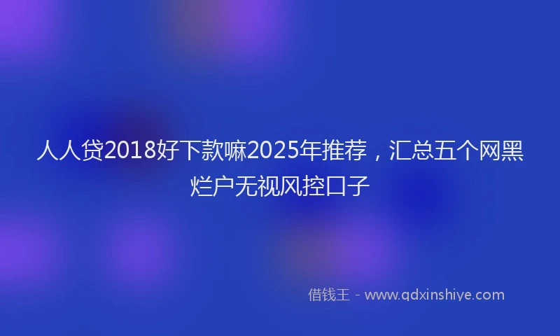 人人贷2018好下款嘛2025年推荐，汇总五个网黑烂户无视风控口子