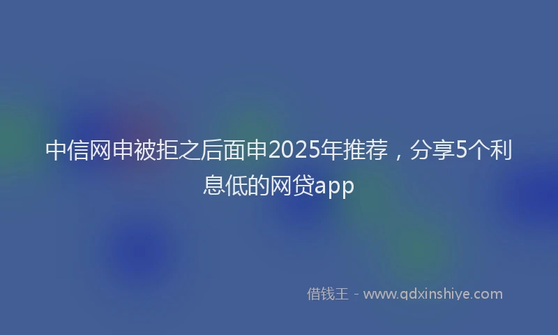 中信网申被拒之后面申2025年推荐，分享5个利息低的网贷app