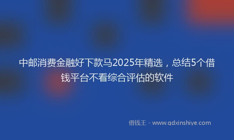 中邮消费金融好下款马2025年精选，总结5个借钱平台不看综合评估的软件