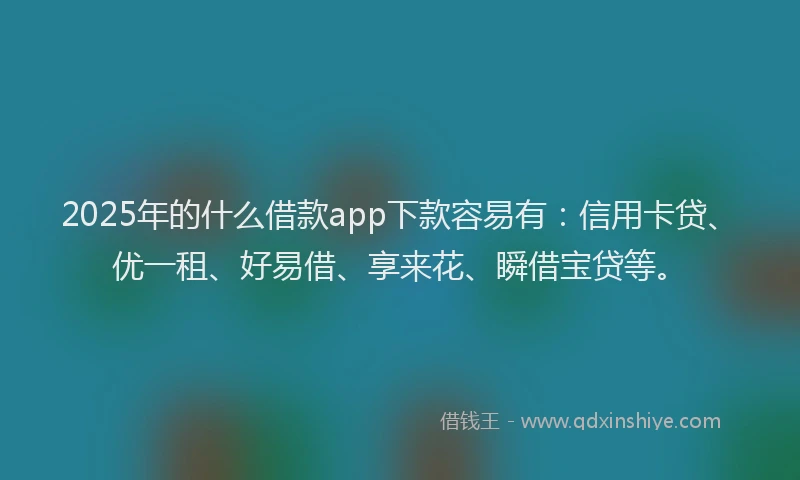 2025年的什么借款app下款容易有：信用卡贷、优一租、好易借、享来花、瞬借宝贷等。