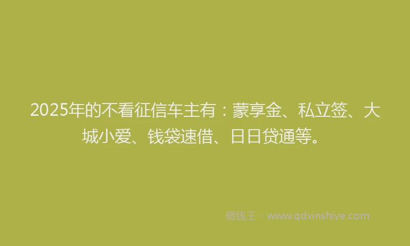 2025年的不看征信车主有：蒙享金、私立签、大城小爱、钱袋速借、日日贷通等。