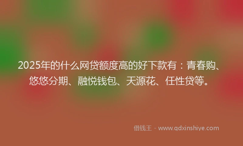 2025年的什么网贷额度高的好下款有：青春购、悠悠分期、融悦钱包、天源花、任性贷等。