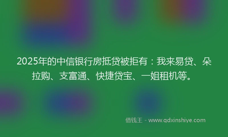 2025年的中信银行房抵贷被拒有：我来易贷、朵拉购、支富通、快捷贷宝、一姐租机等。