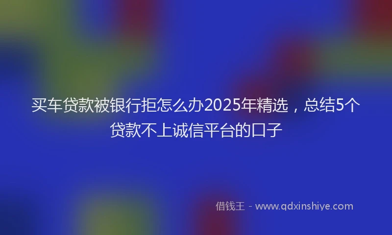 买车贷款被银行拒怎么办2025年精选，总结5个贷款不上诚信平台的口子