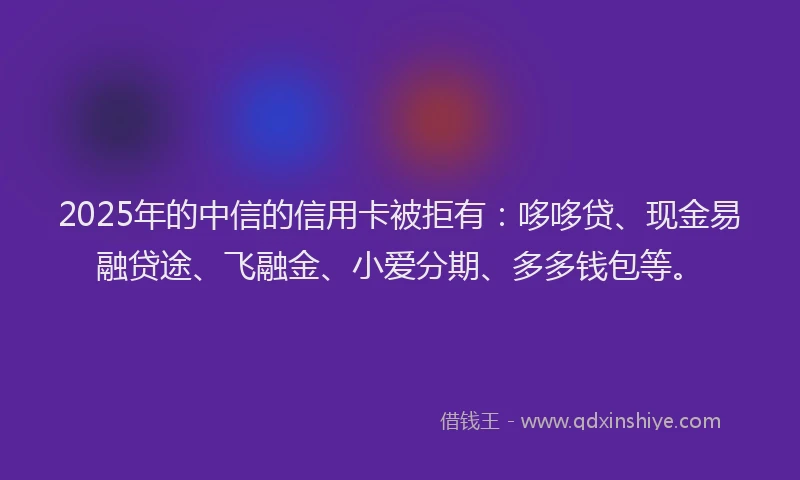2025年的中信的信用卡被拒有：哆哆贷、现金易融贷途、飞融金、小爱分期、多多钱包等。