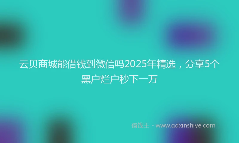 云贝商城能借钱到微信吗2025年精选，分享5个黑户烂户秒下一万