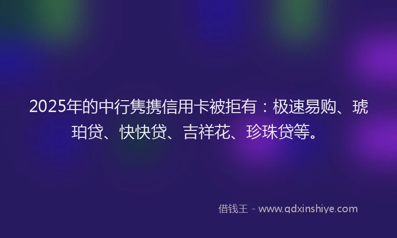 2025年的中行隽携信用卡被拒有：极速易购、琥珀贷、快快贷、吉祥花、珍珠贷等。