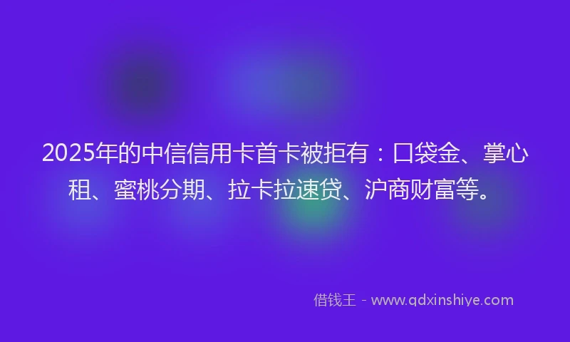 2025年的中信信用卡首卡被拒有：口袋金、掌心租、蜜桃分期、拉卡拉速贷、沪商财富等。